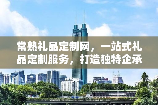 常熟礼品定制网，一站式礼品定制服务，打造独特企承礼品供应链